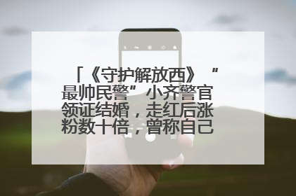 《守护解放西》“最帅民警”小齐警官领证结婚，走红后涨粉数十倍，曾称自己只是普通人
