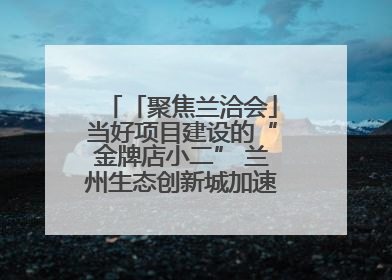 「聚焦兰洽会」当好项目建设的“金牌店小二” 兰州生态创新城加速推进项目建设