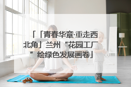「青春华章·重走西北角」兰州“花园工厂”绘绿色发展画卷