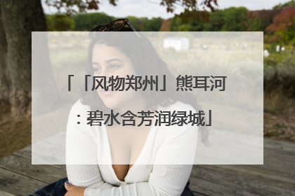 「风物郑州」熊耳河：碧水含芳润绿城