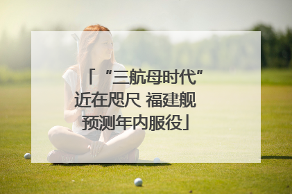 “三航母时代”近在咫尺 福建舰预测年内服役