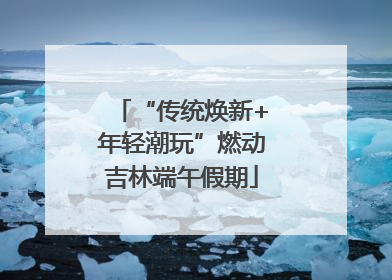 “传统焕新+年轻潮玩”燃动吉林端午假期
