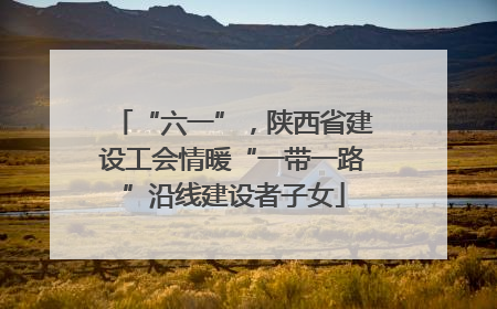 “六一”，陕西省建设工会情暖“一带一路”沿线建设者子女