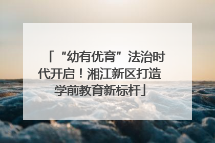 “幼有优育”法治时代开启！湘江新区打造学前教育新标杆