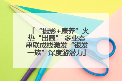“摄影+康养”火热“出圈” 多业态串联成线激发“银发一族”深度游潜力
