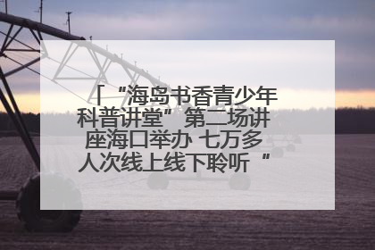 “海岛书香青少年科普讲堂”第二场讲座海口举办 七万多人次线上线下聆听“工匠精神”