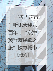 “考古声音”听见天津六百年，“京津冀晋蒙民歌之旅”探寻城市记忆
