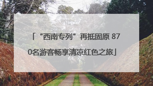 “西南专列”再抵固原 870名游客畅享清凉红色之旅