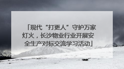 现代“打更人”守护万家灯火，长沙物业行业开展安全生产对标交流学习活动