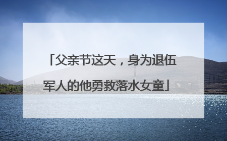 父亲节这天，身为退伍军人的他勇救落水女童