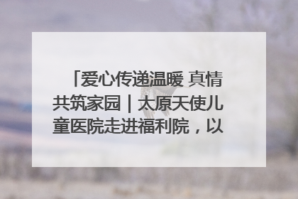 爱心传递温暖 真情共筑家园｜太原天使儿童医院走进福利院，以爱守护童真笑颜！