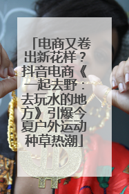 电商又卷出新花样？抖音电商《一起去野：去玩水的地方》引爆今夏户外运动种草热潮