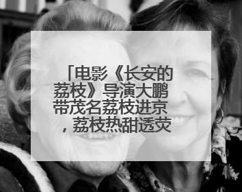 电影《长安的荔枝》导演大鹏带茂名荔枝进京，荔枝热甜透荧屏内外