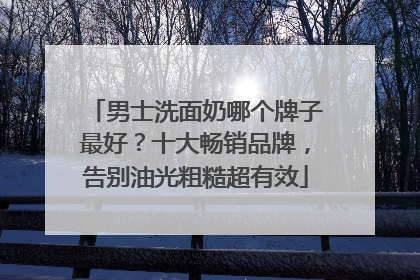 男士洗面奶哪个牌子最好？十大畅销品牌，告别油光粗糙超有效