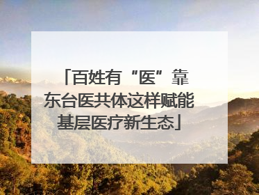 百姓有“医”靠 东台医共体这样赋能基层医疗新生态