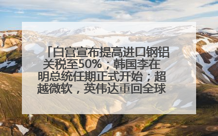 白宫宣布提高进口钢铝关税至50%；韩国李在明总统任期正式开始；超越微软，英伟达重回全球市值第一；华熙生物回应近期风波丨每经早参