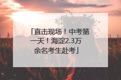 直击现场！中考第一天！海淀2.3万余名考生赴考