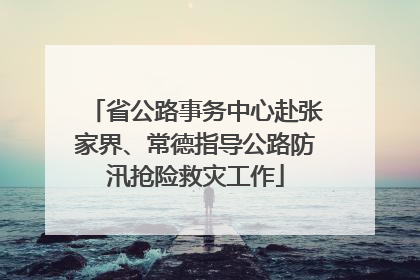 省公路事务中心赴张家界、常德指导公路防汛抢险救灾工作