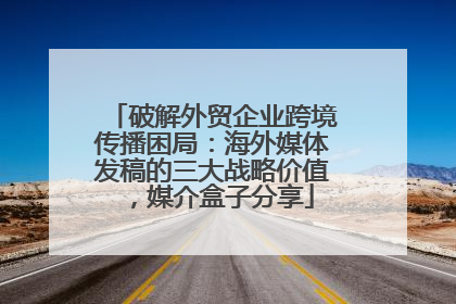 破解外贸企业跨境传播困局：海外媒体发稿的三大战略价值，媒介盒子分享