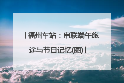 福州车站：串联端午旅途与节日记忆(图)