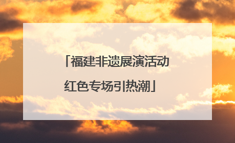 福建非遗展演活动红色专场引热潮