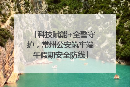 科技赋能+全警守护，常州公安筑牢端午假期安全防线