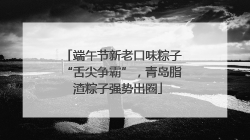 端午节新老口味粽子“舌尖争霸”，青岛脂渣粽子强势出圈