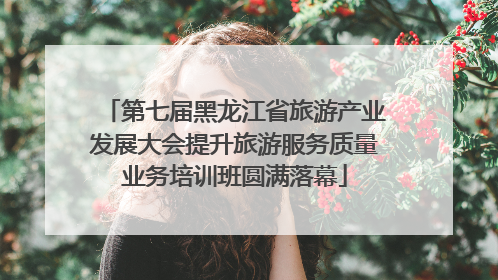 第七届黑龙江省旅游产业发展大会提升旅游服务质量业务培训班圆满落幕