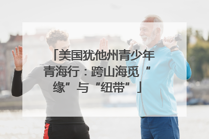 美国犹他州青少年青海行：跨山海觅“缘”与“纽带”