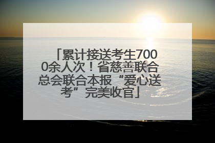 累计接送考生7000余人次！省慈善联合总会联合本报“爱心送考”完美收官