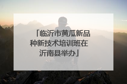 临沂市黄瓜新品种新技术培训班在沂南县举办