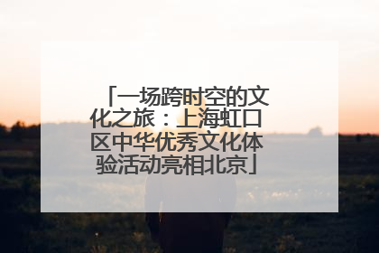 一场跨时空的文化之旅：上海虹口区中华优秀文化体验活动亮相北京