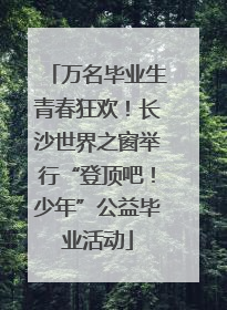 万名毕业生青春狂欢！长沙世界之窗举行“登顶吧！少年”公益毕业活动