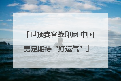 世预赛客战印尼 中国男足期待“好运气”
