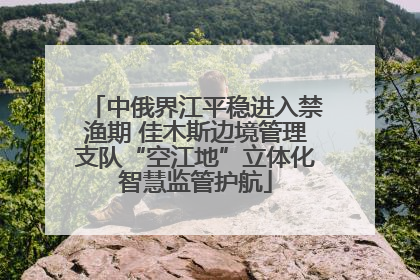 中俄界江平稳进入禁渔期 佳木斯边境管理支队“空江地”立体化智慧监管护航