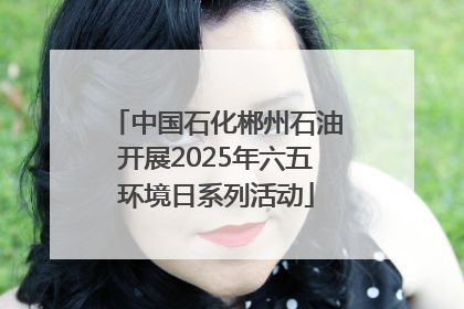 中国石化郴州石油开展2025年六五环境日系列活动