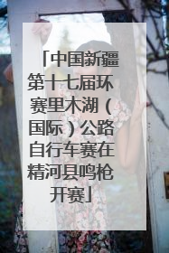 中国新疆第十七届环赛里木湖（国际）公路自行车赛在精河县鸣枪开赛