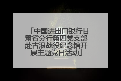 中国进出口银行甘肃省分行第四党支部赴古浪战役纪念馆开展主题党日活动