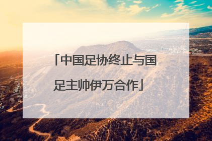 中国足协终止与国足主帅伊万合作