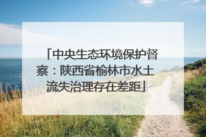 中央生态环境保护督察：陕西省榆林市水土流失治理存在差距