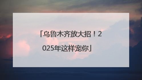 乌鲁木齐放大招！2025年这样宠你