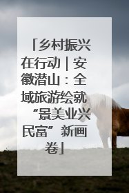 乡村振兴在行动｜安徽潜山：全域旅游绘就“景美业兴民富”新画卷