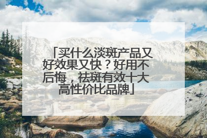 买什么淡斑产品又好效果又快？好用不后悔，祛斑有效十大高性价比品牌