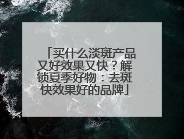 买什么淡斑产品又好效果又快？解锁夏季好物：去斑快效果好的品牌