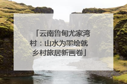 云南鲁甸尤家湾村：山水为墨绘就乡村旅居新画卷