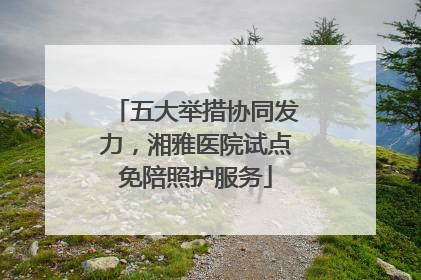 五大举措协同发力，湘雅医院试点免陪照护服务