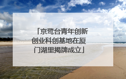 京鹭台青年创新创业科创基地在厦门湖里揭牌成立
