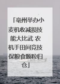 亳州举办小麦机收减损技能大比武 农机手田间竞技保粮食颗粒归仓