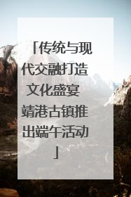 传统与现代交融打造文化盛宴 靖港古镇推出端午活动
