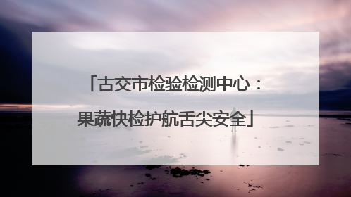 古交市检验检测中心：果蔬快检护航舌尖安全